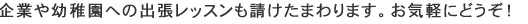  企業や幼稚園への出張レッスンも請けたまわります。お気軽にどうぞ！ 