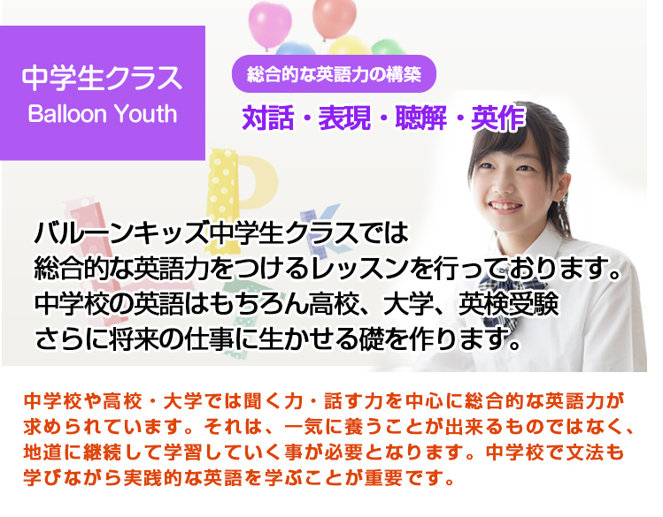 バルーンキッズ中学生クラスでは総合的な英語力をつけるレッスンを行っております。中学校の英語はもちろん高校、大学、英検受験さらに将来の仕事に生かせる礎を作ります。